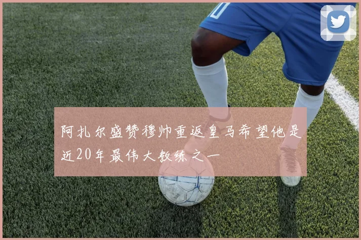阿扎尔盛赞穆帅重返皇马希望他是近20年最伟大教练之一