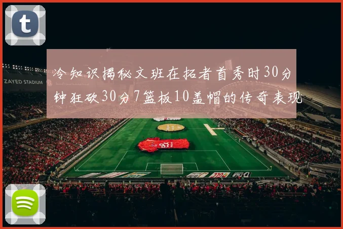 冷知识揭秘文班在拓者首秀时30分钟狂砍30分7篮板10盖帽的传奇表现