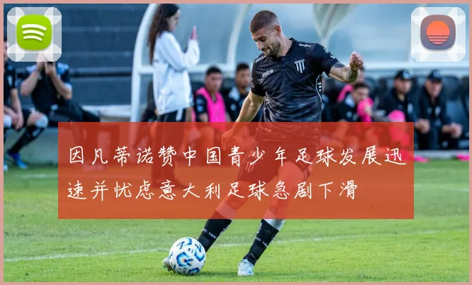 因凡蒂诺赞中国青少年足球发展迅速并忧虑意大利足球急剧下滑