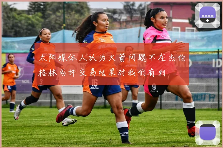 太阳媒体人认为火箭问题不在杰伦格林或许交易结果对我们有利