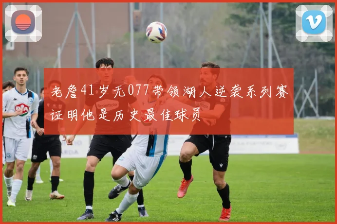 老詹41岁无077带领湖人逆袭系列赛证明他是历史最佳球员