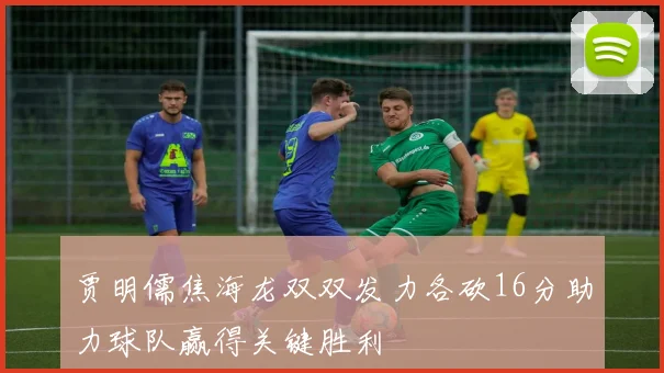 贾明儒焦海龙双双发力各砍16分助力球队赢得关键胜利