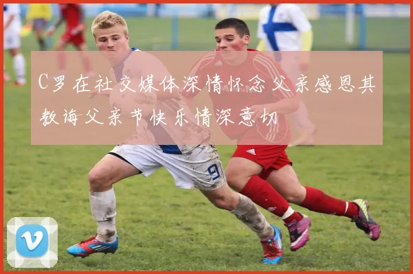 C罗在社交媒体深情怀念父亲感恩其教诲父亲节快乐情深意切