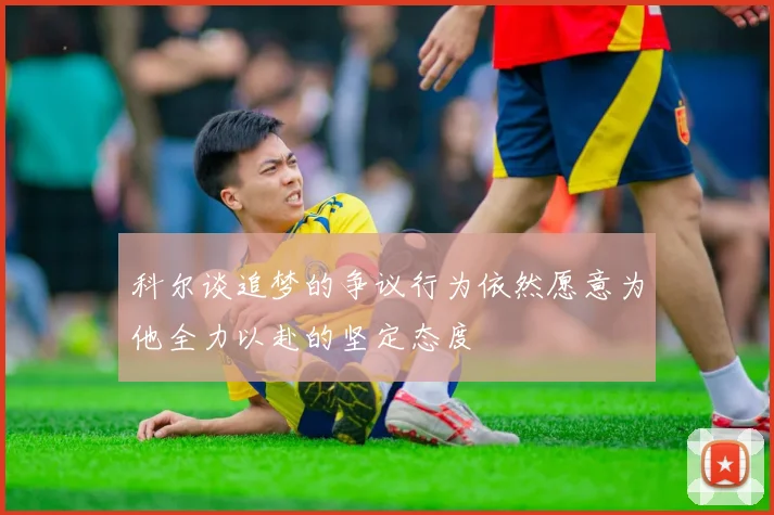 科尔谈追梦的争议行为依然愿意为他全力以赴的坚定态度