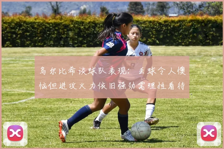 乌尔比希谈球队表现：丢球令人懊恼但进攻火力依旧强劲需理性看待