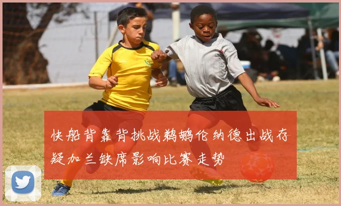快船背靠背挑战鹈鹕伦纳德出战存疑加兰缺席影响比赛走势