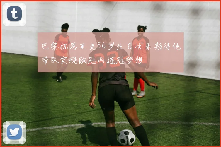 巴黎祝恩里克56岁生日快乐期待他带队实现欧冠两连冠梦想