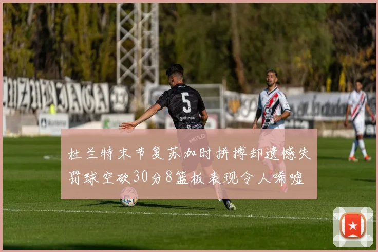 杜兰特末节复苏加时拼搏却遗憾失罚球空砍30分8篮板表现令人唏嘘