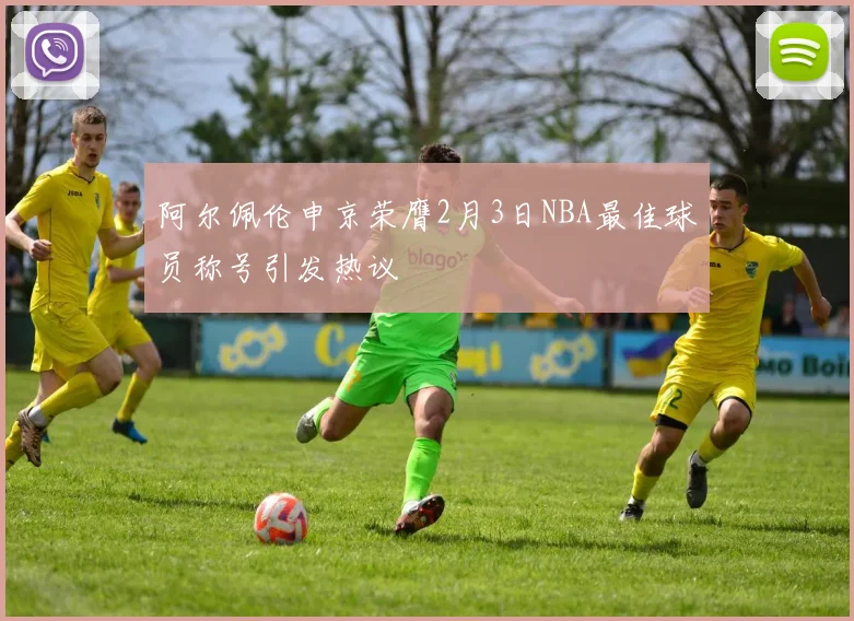 阿尔佩伦申京荣膺2月3日NBA最佳球员称号引发热议