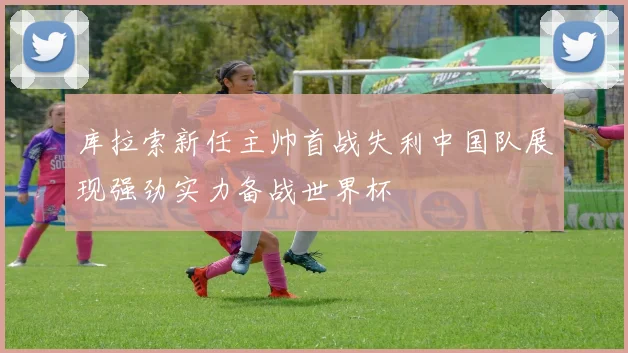 库拉索新任主帅首战失利中国队展现强劲实力备战世界杯