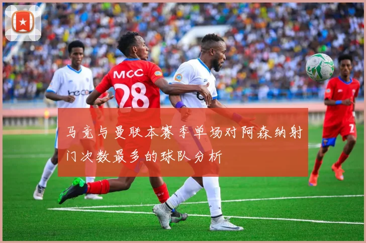 马竞与曼联本赛季单场对阿森纳射门次数最多的球队分析