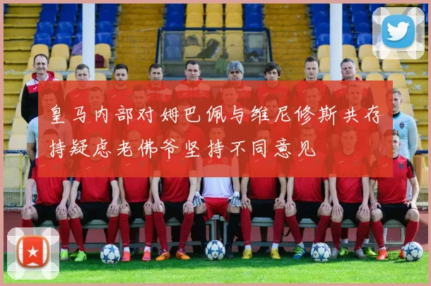 皇马内部对姆巴佩与维尼修斯共存持疑虑老佛爷坚持不同意见
