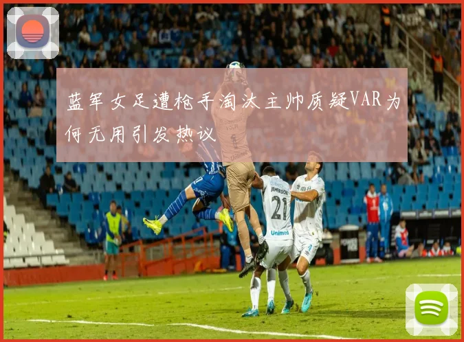 蓝军女足遭枪手淘汰主帅质疑VAR为何无用引发热议