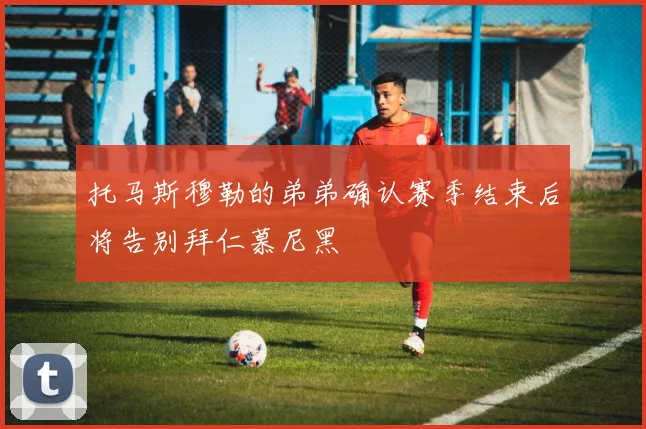 托马斯穆勒的弟弟确认赛季结束后将告别拜仁慕尼黑