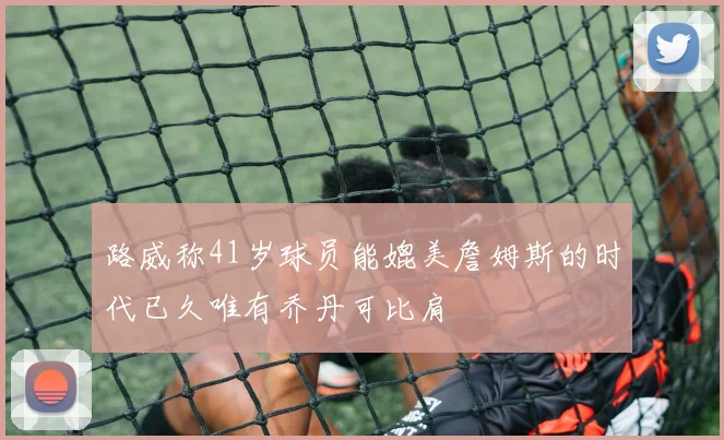 路威称41岁球员能媲美詹姆斯的时代已久唯有乔丹可比肩