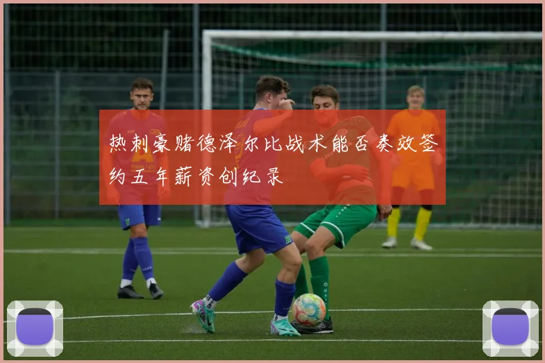 热刺豪赌德泽尔比战术能否奏效签约五年薪资创纪录