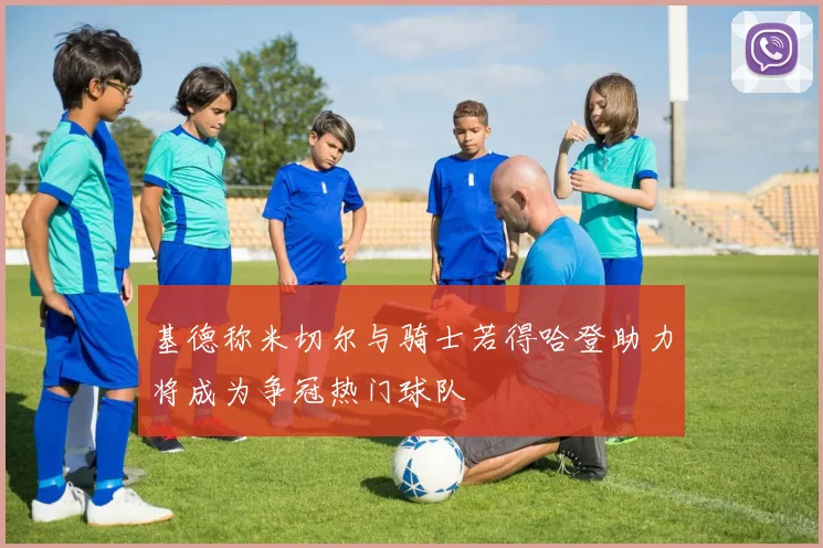 基德称米切尔与骑士若得哈登助力将成为争冠热门球队