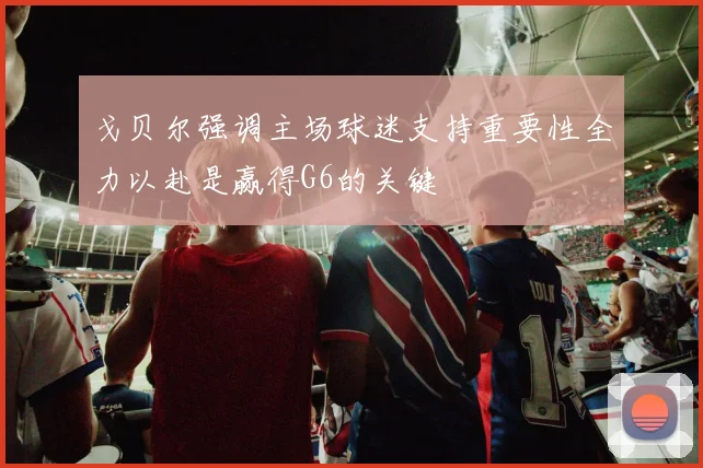 戈贝尔强调主场球迷支持重要性全力以赴是赢得G6的关键