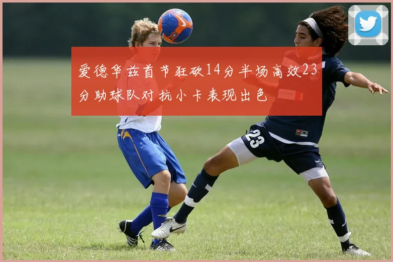 爱德华兹首节狂砍14分半场高效23分助球队对抗小卡表现出色