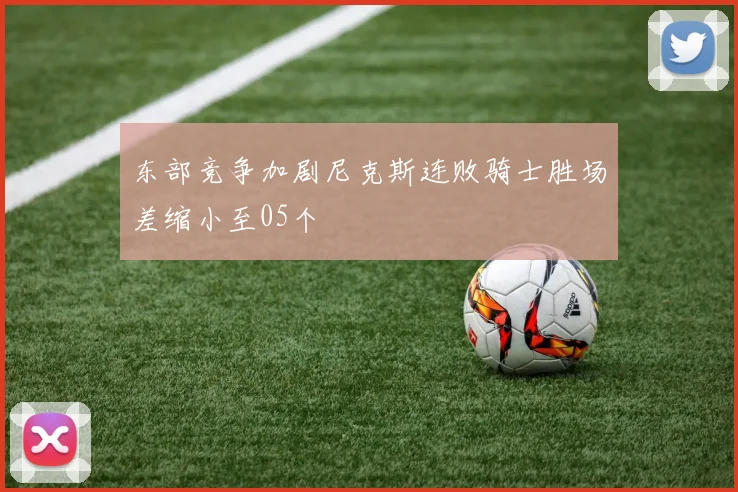 东部竞争加剧尼克斯连败骑士胜场差缩小至05个