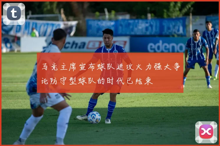 马竞主席宣布球队进攻火力强大争论防守型球队的时代已结束