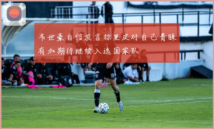 韦世豪自信发言称里皮对自己青睐有加期待继续入选国家队