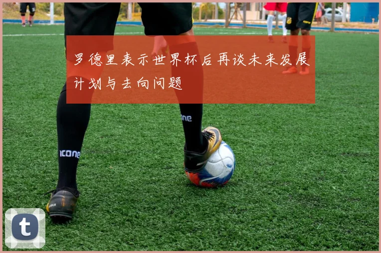 罗德里表示世界杯后再谈未来发展计划与去向问题